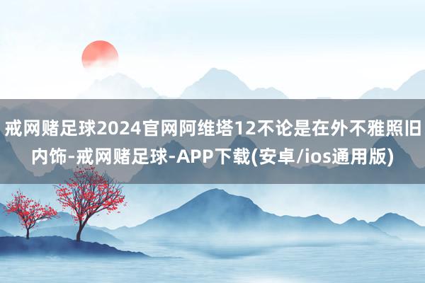 戒网赌足球2024官网阿维塔12不论是在外不雅照旧内饰-戒网赌足球-APP下载(安卓/ios通用版)