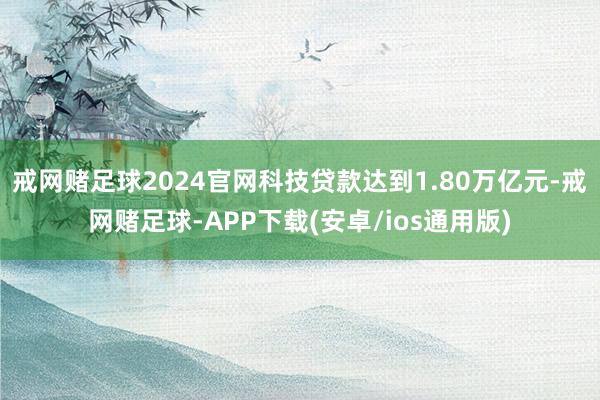 戒网赌足球2024官网科技贷款达到1.80万亿元-戒网赌足球-APP下载(安卓/ios通用版)