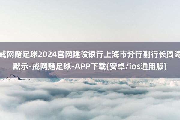 戒网赌足球2024官网建设银行上海市分行副行长周涛默示-戒网赌足球-APP下载(安卓/ios通用版)