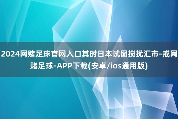 2024网赌足球官网入口其时日本试图搅扰汇市-戒网赌足球-APP下载(安卓/ios通用版)