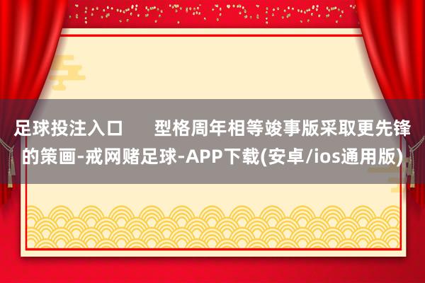 足球投注入口      型格周年相等竣事版采取更先锋的策画-戒网赌足球-APP下载(安卓/ios通用版)