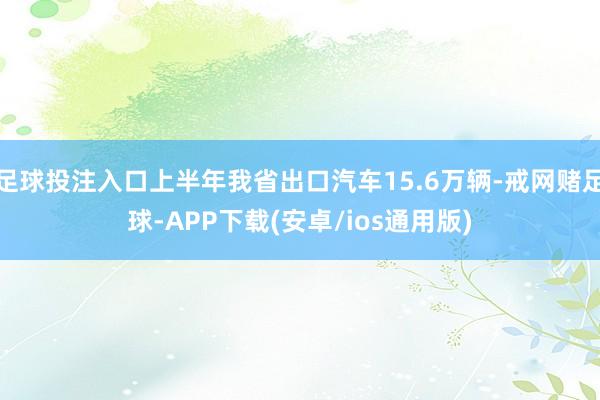 足球投注入口上半年我省出口汽车15.6万辆-戒网赌足球-APP下载(安卓/ios通用版)