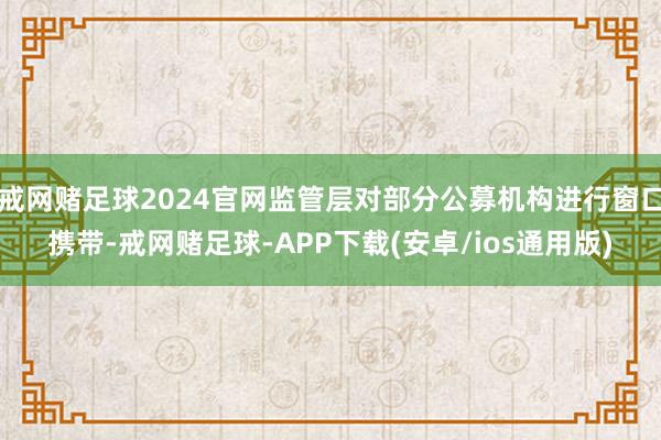 戒网赌足球2024官网监管层对部分公募机构进行窗口携带-戒网赌足球-APP下载(安卓/ios通用版)