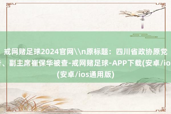 戒网赌足球2024官网\n原标题：四川省政协原党组副布告、副主席崔保华被查-戒网赌足球-APP下载(安卓/ios通用版)