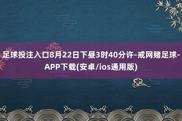 足球投注入口8月22日下昼3时40分许-戒网赌足球-APP下载(安卓/ios通用版)