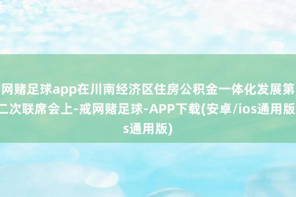 网赌足球app在川南经济区住房公积金一体化发展第二次联席会上-戒网赌足球-APP下载(安卓/ios通用版)