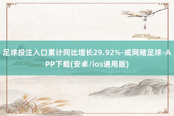 足球投注入口累计同比增长29.92%-戒网赌足球-APP下载(安卓/ios通用版)