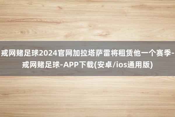 戒网赌足球2024官网加拉塔萨雷将租赁他一个赛季-戒网赌足球-APP下载(安卓/ios通用版)