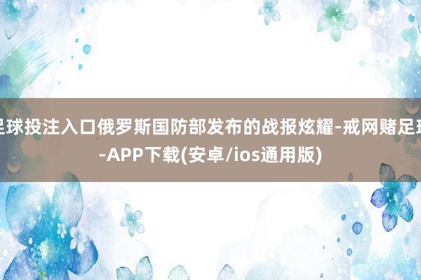 足球投注入口俄罗斯国防部发布的战报炫耀-戒网赌足球-APP下载(安卓/ios通用版)