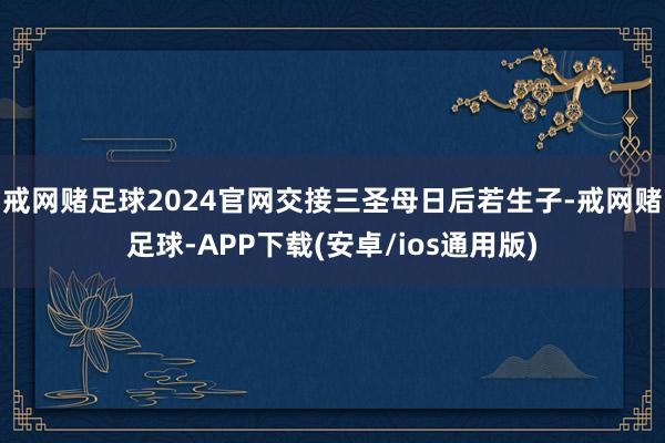 戒网赌足球2024官网交接三圣母日后若生子-戒网赌足球-APP下载(安卓/ios通用版)