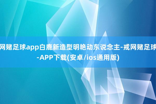 网赌足球app白鹿新造型明艳动东说念主-戒网赌足球-APP下载(安卓/ios通用版)