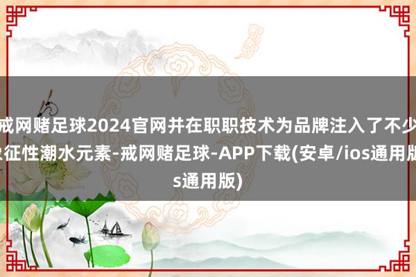 戒网赌足球2024官网并在职职技术为品牌注入了不少象征性潮水元素-戒网赌足球-APP下载(安卓/ios通用版)