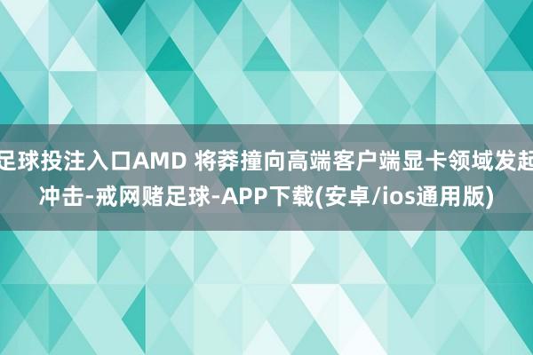 足球投注入口AMD 将莽撞向高端客户端显卡领域发起冲击-戒网赌足球-APP下载(安卓/ios通用版)