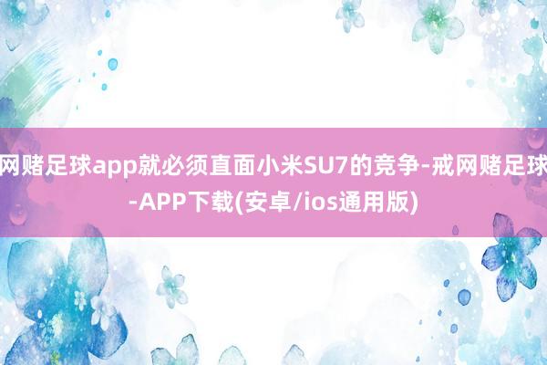 网赌足球app就必须直面小米SU7的竞争-戒网赌足球-APP下载(安卓/ios通用版)