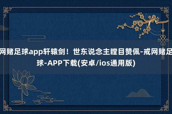 网赌足球app轩辕剑！世东说念主瞠目赞佩-戒网赌足球-APP下载(安卓/ios通用版)