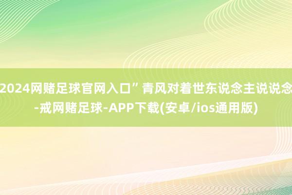 2024网赌足球官网入口”青风对着世东说念主说说念-戒网赌足球-APP下载(安卓/ios通用版)