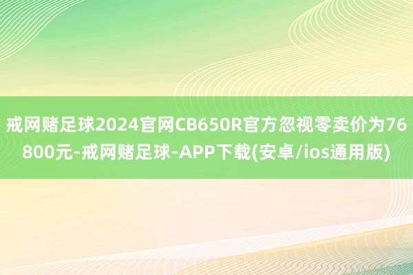 戒网赌足球2024官网CB650R官方忽视零卖价为76800元-戒网赌足球-APP下载(安卓/ios通用版)