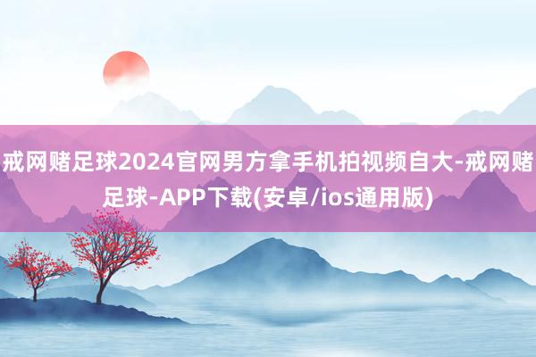 戒网赌足球2024官网男方拿手机拍视频自大-戒网赌足球-APP下载(安卓/ios通用版)