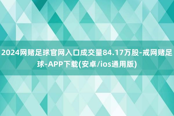 2024网赌足球官网入口成交量84.17万股-戒网赌足球-APP下载(安卓/ios通用版)