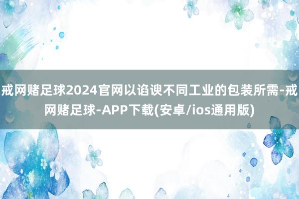 戒网赌足球2024官网以谄谀不同工业的包装所需-戒网赌足球-APP下载(安卓/ios通用版)