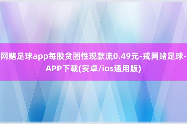 网赌足球app每股贪图性现款流0.49元-戒网赌足球-APP下载(安卓/ios通用版)