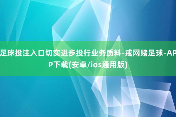 足球投注入口切实进步投行业务质料-戒网赌足球-APP下载(安卓/ios通用版)