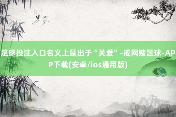 足球投注入口名义上是出于“关爱”-戒网赌足球-APP下载(安卓/ios通用版)