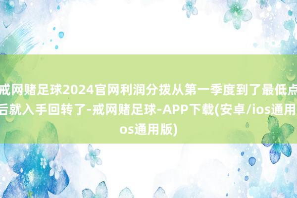 戒网赌足球2024官网利润分拨从第一季度到了最低点之后就入手回转了-戒网赌足球-APP下载(安卓/ios通用版)