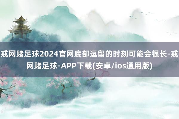 戒网赌足球2024官网底部逗留的时刻可能会很长-戒网赌足球-APP下载(安卓/ios通用版)