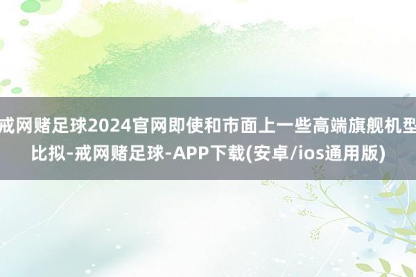 戒网赌足球2024官网即使和市面上一些高端旗舰机型比拟-戒网赌足球-APP下载(安卓/ios通用版)