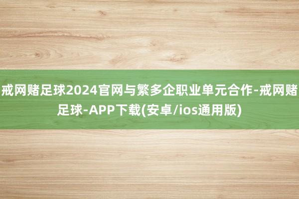 戒网赌足球2024官网与繁多企职业单元合作-戒网赌足球-APP下载(安卓/ios通用版)