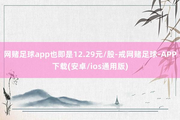 网赌足球app也即是12.29元/股-戒网赌足球-APP下载(安卓/ios通用版)