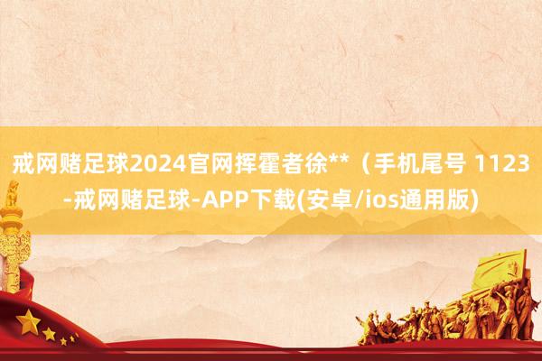 戒网赌足球2024官网挥霍者徐**（手机尾号 1123-戒网赌足球-APP下载(安卓/ios通用版)