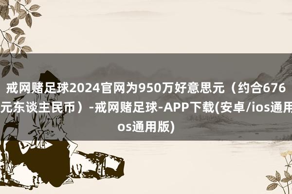 戒网赌足球2024官网为950万好意思元（约合6768万元东谈主民币）-戒网赌足球-APP下载(安卓/ios通用版)