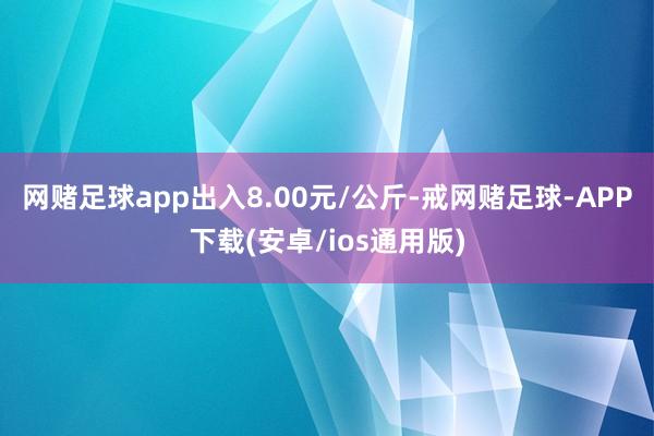 网赌足球app出入8.00元/公斤-戒网赌足球-APP下载(安卓/ios通用版)