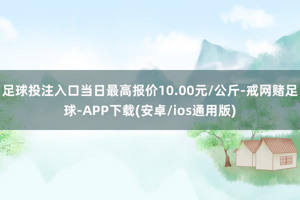 足球投注入口当日最高报价10.00元/公斤-戒网赌足球-APP下载(安卓/ios通用版)