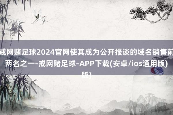 戒网赌足球2024官网使其成为公开报谈的域名销售前两名之一-戒网赌足球-APP下载(安卓/ios通用版)