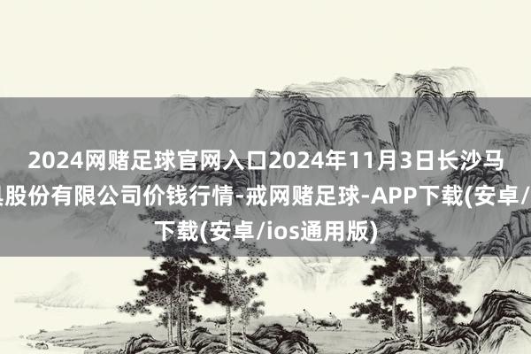 2024网赌足球官网入口2024年11月3日长沙马王堆农家具股份有限公司价钱行情-戒网赌足球-APP下载(安卓/ios通用版)