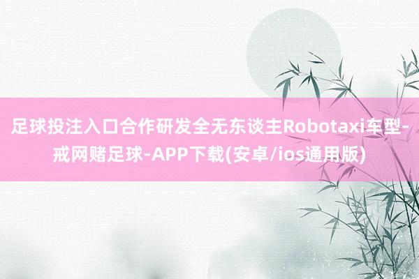 足球投注入口合作研发全无东谈主Robotaxi车型-戒网赌足球-APP下载(安卓/ios通用版)