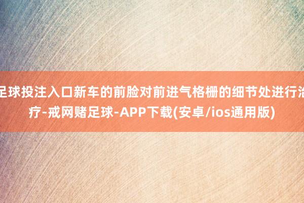 足球投注入口新车的前脸对前进气格栅的细节处进行治疗-戒网赌足球-APP下载(安卓/ios通用版)