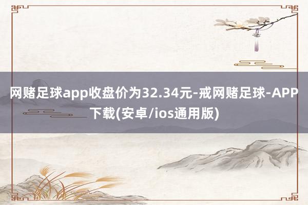 网赌足球app收盘价为32.34元-戒网赌足球-APP下载(安卓/ios通用版)