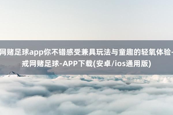 网赌足球app你不错感受兼具玩法与童趣的轻氧体验-戒网赌足球-APP下载(安卓/ios通用版)