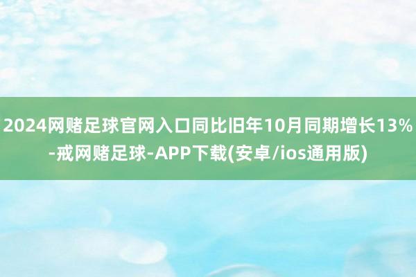 2024网赌足球官网入口同比旧年10月同期增长13%-戒网赌足球-APP下载(安卓/ios通用版)