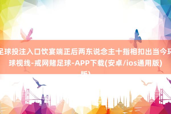 足球投注入口饮宴端正后两东说念主十指相扣出当今环球视线-戒网赌足球-APP下载(安卓/ios通用版)