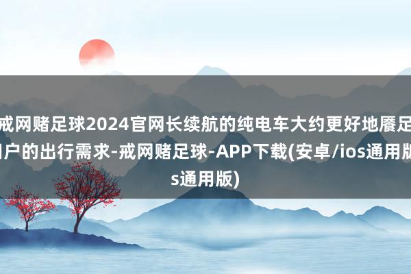 戒网赌足球2024官网长续航的纯电车大约更好地餍足用户的出行需求-戒网赌足球-APP下载(安卓/ios通用版)