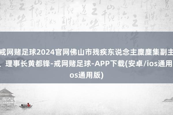 戒网赌足球2024官网佛山市残疾东说念主麇麇集副主席、理事长黄都锋-戒网赌足球-APP下载(安卓/ios通用版)