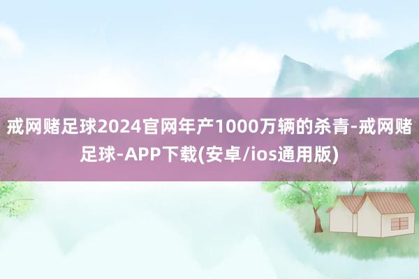 戒网赌足球2024官网年产1000万辆的杀青-戒网赌足球-APP下载(安卓/ios通用版)