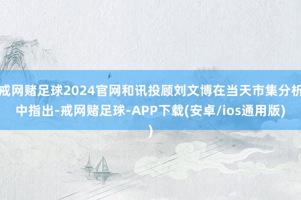 戒网赌足球2024官网和讯投顾刘文博在当天市集分析中指出-戒网赌足球-APP下载(安卓/ios通用版)