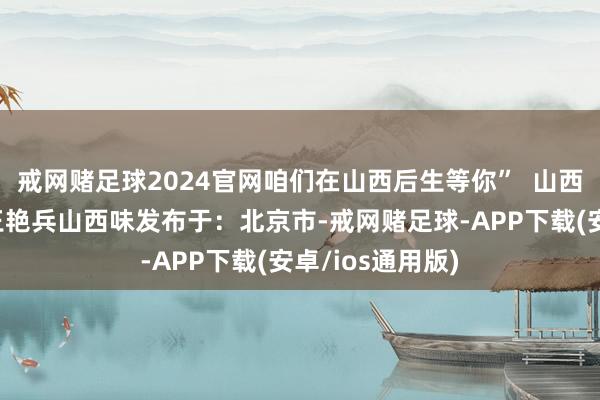 戒网赌足球2024官网咱们在山西后生等你”  山西王玉梅山西娃王艳兵山西味发布于：北京市-戒网赌足球-APP下载(安卓/ios通用版)