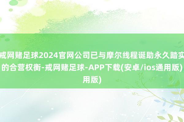 戒网赌足球2024官网公司已与摩尔线程诞助永久踏实的合营权衡-戒网赌足球-APP下载(安卓/ios通用版)